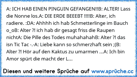 A: ICH HAB EINEN PINGUIN GEFANGEN!!
B: ALTER! Lass die Nonne los.
A: DIE ERDE BEEEBT !!!!
B: Alter, ich radiere. :D
A: Ahhhh ich hab Schmetterlinge im Bauch o_o
B: Alter ?! ich hab dir gesagt friss die Raupen nicht
A: Die Pille des Todes muhahahah
B: Alter ?! das isn Tic Tac -.-
A: Liebe kann so schmerzhaft sein ;(
B: Alter ?! Hör auf den Kaktus zu umarmen ...
A: Ich bin Amor spürt die macht de...