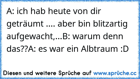 A: ich hab heute von dir geträumt .... aber bin blitzartig aufgewacht,...
B: warum denn das??
A: es war ein Albtraum :D