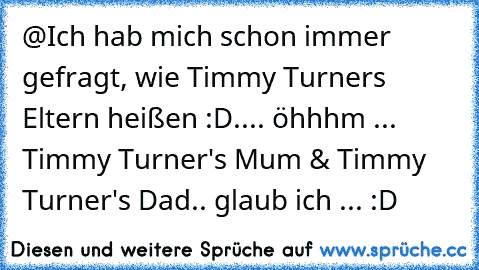 @Ich hab mich schon immer gefragt, wie Timmy Turners Eltern heißen :D
.... öhhhm ... Timmy Turner's Mum & Timmy Turner's Dad.. glaub ich ... :D