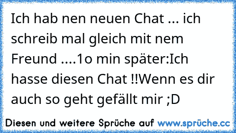 Ich hab nen neuen Chat ... ich schreib mal gleich mit nem Freund ....
1o min später:
Ich hasse diesen Chat !!
Wenn es dir auch so geht gefällt mir ;D