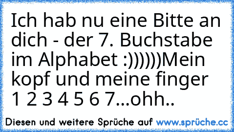 Ich hab nu eine Bitte an dich - der 7. Buchstabe im Alphabet :))))))
Mein kopf und meine finger 1 2 3 4 5 6 7...
ohh..