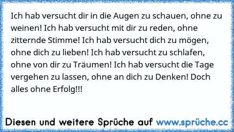 Ich hab versucht dir in die Augen zu schauen, ohne zu weinen! Ich hab versucht mit dir zu reden, ohne zitternde Stimme! Ich hab versucht dich zu mögen, ohne dich zu lieben! Ich hab versucht zu schlafen, ohne von dir zu Träumen! Ich hab versucht die Tage vergehen zu lassen, ohne an dich zu Denken! Doch alles ohne Erfolg!!!