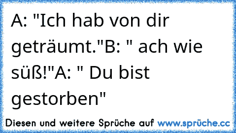 A: "Ich hab von dir geträumt."
B: " ach wie süß!"
A: " Du bist gestorben"