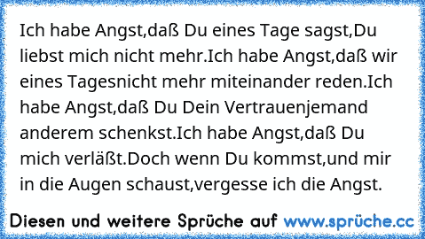 Ich habe Angst,
daß Du eines Tage sagst,
Du liebst mich nicht mehr.
Ich habe Angst,
daß wir eines Tages
nicht mehr miteinander reden.
Ich habe Angst,
daß Du Dein Vertrauen
jemand anderem schenkst.
Ich habe Angst,
daß Du mich verläßt.
Doch wenn Du kommst,
und mir in die Augen schaust,
vergesse ich die Angst.