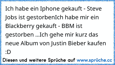 Ich habe ein Iphone gekauft - Steve Jobs ist gestorben
Ich habe mir ein Blackberry gekauft - BBM ist gestorben ...
Ich gehe mir kurz das neue Album von Justin Bieber kaufen :D