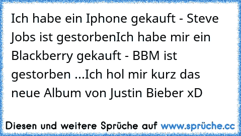 Ich habe ein Iphone gekauft - Steve Jobs ist gestorben
Ich habe mir ein Blackberry gekauft - BBM ist gestorben ...
Ich hol mir kurz das neue Album von Justin Bieber xD