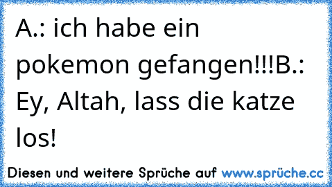 A.: ich habe ein pokemon gefangen!!!
B.: Ey, Altah, lass die katze los!