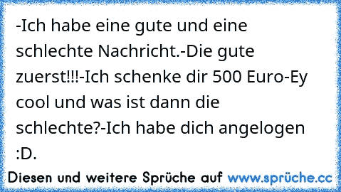 -Ich habe eine gute und eine schlechte Nachricht.
-Die gute zuerst!!!
-Ich schenke dir 500 Euro
-Ey cool und was ist dann die schlechte?
-Ich habe dich angelogen :D.