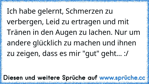 Ich habe gelernt, Schmerzen zu verbergen, Leid zu ertragen und mit Tränen in den Augen zu lachen. Nur um andere glücklich zu machen und ihnen zu zeigen, dass es mir "gut" geht... :/ ♥