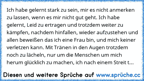 Ich habe gelernt stark zu sein, mir es nicht anmerken zu lassen, wenn es mir nicht gut geht. Ich habe gelernt, Leid zu ertragen und trotzdem weiter zu kämpfen, nachdem hinfallen, wieder aufzustehen und allen beweißen das ich eine Frau bin, und mich keiner verletzen kann. Mit Tränen in den Augen trotzdem noch zu lächeln, nur um die Menschen um mich herum glücklich zu machen, ich nach einem Strei...