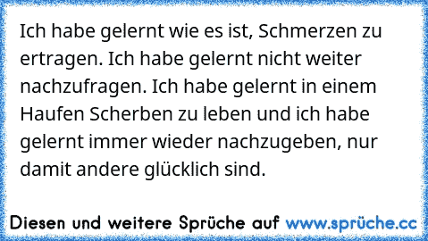 Ich habe gelernt wie es ist, Schmerzen zu ertragen. Ich habe gelernt nicht weiter nachzufragen. Ich habe gelernt in einem Haufen Scherben zu leben und ich habe gelernt immer wieder nachzugeben, nur damit andere glücklich sind.