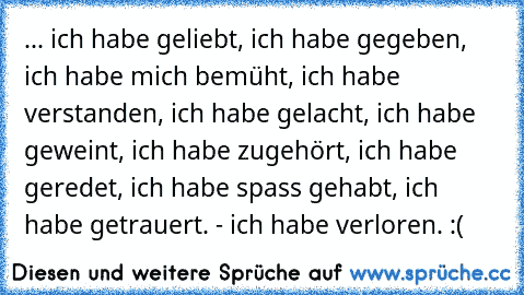 ... ich habe geliebt, ich habe gegeben, ich habe mich bemüht, ich habe verstanden, ich habe gelacht, ich habe geweint, ich habe zugehört, ich habe geredet, ich habe spass gehabt, ich habe getrauert. - ich habe verloren. :(