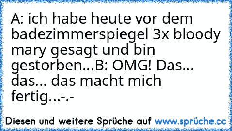 A: ich habe heute vor dem badezimmerspiegel 3x bloody mary gesagt und bin gestorben...
B: OMG! Das... das... das macht mich fertig...
-.-