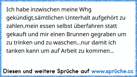 Ich habe inzwischen meine Whg gekündigt,sämtlichen Unterhalt aufgehört zu zahlen,mein essen selbst überfahren statt gekauft und mir einen Brunnen gegraben um zu trinken und zu waschen...nur damit ich tanken kann um auf Arbeit zu kommen...