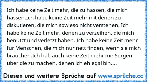 Ich habe keine Zeit mehr, die zu hassen, die mich hassen.
Ich habe keine Zeit mehr mit denen zu diskutieren, die mich sowieso nicht verstehen. Ich habe keine Zeit mehr, denen zu verzeihen, die mich benutzt und verletzt haben. Ich habe keine Zeit mehr für Menschen, die mich nur nett finden, wenn sie mich brauchen.
Ich hab auch keine Zeit mehr mir Sorgen über die zu machen, denen ich eh egal bin....