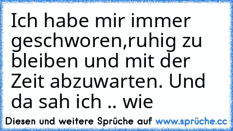 Ich habe mir immer geschworen,ruhig zu bleiben und mit der Zeit abzuwarten. Und da sah ich .. wie