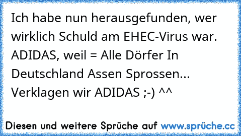 Ich habe nun herausgefunden, wer wirklich Schuld am EHEC-Virus war. ADIDAS, weil = Alle Dörfer In Deutschland Assen Sprossen... Verklagen wir ADIDAS ;-) ^^