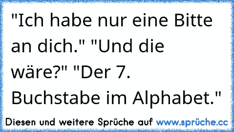 "Ich habe nur eine Bitte an dich." "Und die wäre?" "Der 7. Buchstabe im Alphabet."