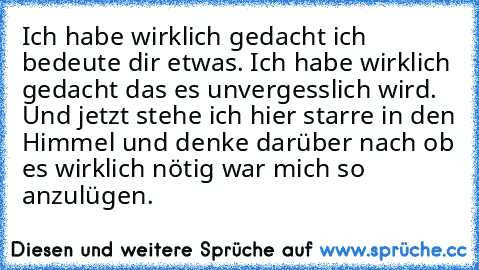 Ich habe wirklich gedacht ich bedeute dir etwas. Ich habe wirklich gedacht das es unvergesslich wird. Und jetzt stehe ich hier starre in den Himmel und denke darüber nach ob es wirklich nötig war mich so anzulügen.♥♥