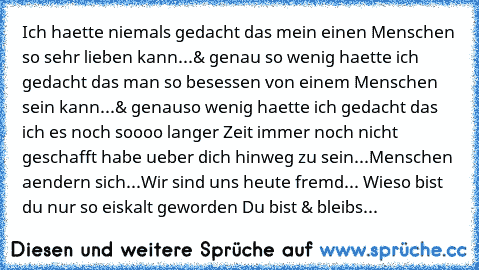 Ich haette niemals gedacht das mein einen Menschen so sehr lieben kann...
& genau so wenig haette ich gedacht das man so besessen von einem Menschen sein kann...
& genauso wenig haette ich gedacht das ich es noch soooo langer Zeit immer noch nicht geschafft habe ueber dich hinweg zu sein...
Menschen aendern sich...
Wir sind uns heute fremd... Wieso bist du nur so eiskalt geworden 
Du bist & ble...