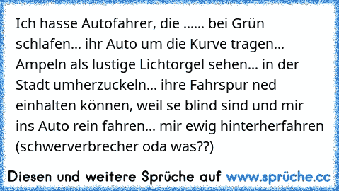 Ich hasse Autofahrer, die ...
... bei Grün schlafen
... ihr Auto um die Kurve tragen
... Ampeln als lustige Lichtorgel sehen
... in der Stadt umherzuckeln
... ihre Fahrspur ned einhalten können, weil se blind sind und mir ins Auto rein fahren
... mir ewig hinterherfahren (schwerverbrecher oda was??)