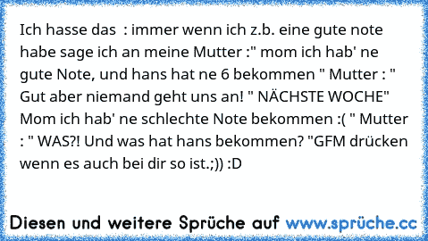 Ich hasse das  : immer wenn ich z.b. eine gute note habe sage ich an meine Mutter :" mom ich hab' ne gute Note, und hans hat ne 6 bekommen " Mutter : " Gut aber niemand geht uns an! "
 NÄCHSTE WOCHE
" Mom ich hab' ne schlechte Note bekommen :( " Mutter : " WAS?! Und was hat hans bekommen? "
GFM drücken wenn es auch bei dir so ist.;)) :D