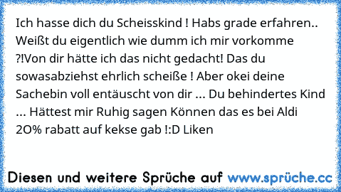 Ich hasse dich du Scheisskind ! Habs grade erfahren.. Weißt du eigentlich wie dumm ich mir vorkomme ?!
Von dir hätte ich das nicht gedacht! Das du sowas
abziehst ehrlich scheiße ! Aber okei deine Sache
bin voll entäuscht von dir ... Du behindertes Kind ... Hättest mir Ruhig sag​en Können das es bei Aldi 2O% rabatt auf kekse gab !
:D Liken