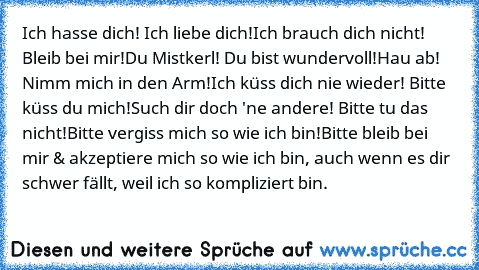 Ich hasse dich! Ich liebe dich!
Ich brauch dich nicht! Bleib bei mir!
Du Mistkerl! Du bist wundervoll!
Hau ab! Nimm mich in den Arm!
Ich küss dich nie wieder! Bitte küss du mich!
Such dir doch 'ne andere! Bitte tu das nicht!
Bitte vergiss mich so wie ich bin!
Bitte bleib bei mir & akzeptiere mich so wie ich bin, auch wenn es dir schwer fällt, weil ich so kompliziert bin. ♥