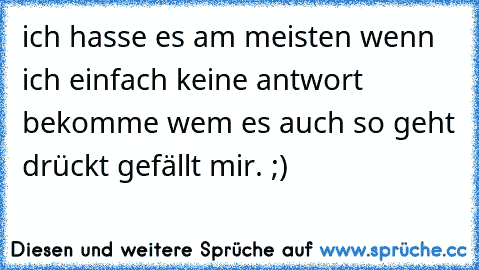 ich hasse es am meisten wenn ich einfach keine antwort bekomme wem es auch so geht drückt gefällt mir. ;)