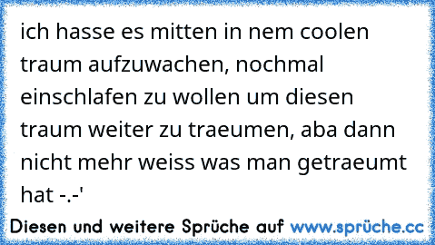 ich hasse es mitten in nem coolen traum aufzuwachen, nochmal einschlafen zu wollen um diesen traum weiter zu traeumen, aba dann nicht mehr weiss was man getraeumt hat -.-'