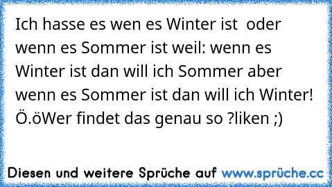 Ich hasse es wen es Winter ist  oder wenn es Sommer ist weil: wenn es Winter ist dan will ich Sommer aber wenn es Sommer ist dan will ich Winter! Ö.ö
Wer findet das genau so ?
liken ;)