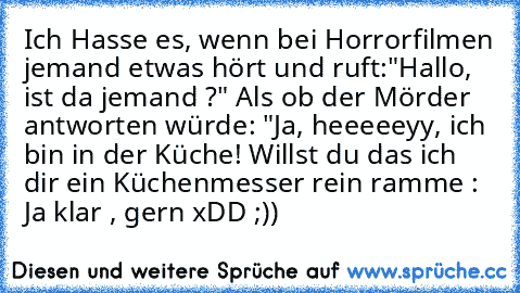 Ich Hasse es, wenn bei Horrorfilmen jemand etwas hört und ruft:"Hallo, ist da jemand ?" Als ob der Mörder antworten würde: "Ja, heeeeeyy, ich bin in der Küche! Willst du das ich dir ein Küchenmesser rein ramme : Ja klar , gern xDD ;))