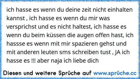 ich hasse es wenn du deine zeit nicht einhalten kannst , ich hasse es wenn du mir was versprichst und es nicht haltest, ich hasse es wenn du beim küssen die augen offen hast, ich hassse es wenn mit mir spazieren gehst und mit anderen leuten sms schreiben tust , JA ich hasse es !!! aber naja ich liebe dich 