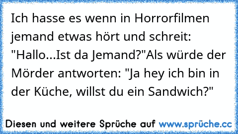 Ich hasse es wenn in Horrorfilmen jemand etwas hört und schreit: "Hallo...Ist da Jemand?"
Als würde der Mörder antworten: "Ja hey ich bin in der Küche, willst du ein Sandwich?"