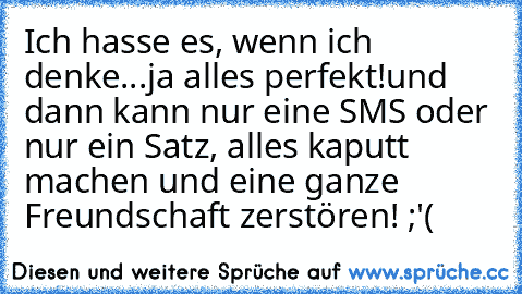 Ich hasse es, wenn ich denke...ja alles perfekt!
und dann kann nur eine SMS oder nur ein Satz, alles kaputt machen und eine ganze Freundschaft zerstören! ;'( ♥