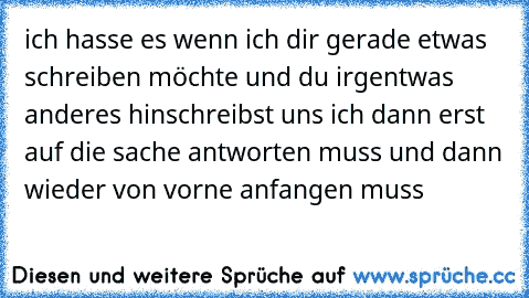 ich hasse es wenn ich dir gerade etwas schreiben möchte und du irgentwas anderes hinschreibst uns ich dann erst auf die sache antworten muss und dann wieder von vorne anfangen muss