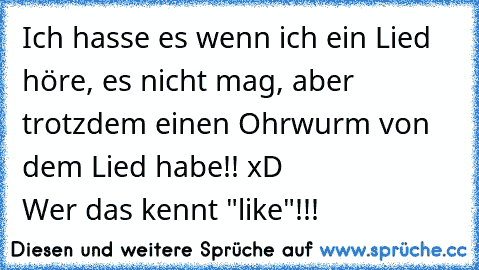 Ich hasse es wenn ich ein Lied höre, es nicht mag, aber trotzdem einen Ohrwurm von dem Lied habe!! xD
                      Wer das kennt "like"!!!