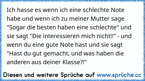 Ich hasse es wenn ich eine schlechte Note habe und wenn ich zu meiner Mutter sage "Sogar die besten haben eine schlechte" und  sie sagt "Die interessieren mich nicht!!" - und wenn du eine gute Note hast und sie sagt "Hast du gut gemacht, und was haben die anderen aus deiner Klasse?!"