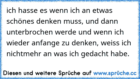 ich hasse es wenn ich an etwas schönes denken muss, und dann unterbrochen werde und wenn ich wieder anfange zu denken, weiss ich nichtmehr an was ich gedacht habe.