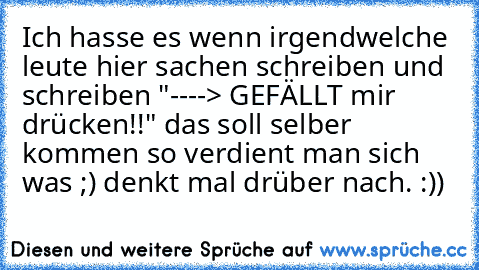 Ich hasse es wenn irgendwelche leute hier sachen schreiben und schreiben "----> GEFÄLLT mir drücken!!" das soll selber kommen so verdient man sich was ;) denkt mal drüber nach. :))