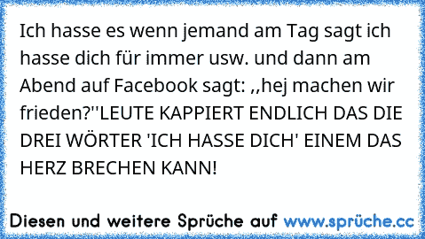 Ich hasse es wenn jemand am Tag sagt ich hasse dich für immer usw. und dann am Abend auf Facebook sagt: ,,hej machen wir frieden?''
LEUTE KAPPIERT ENDLICH DAS DIE DREI WÖRTER 'ICH HASSE DICH' EINEM DAS HERZ BRECHEN KANN!