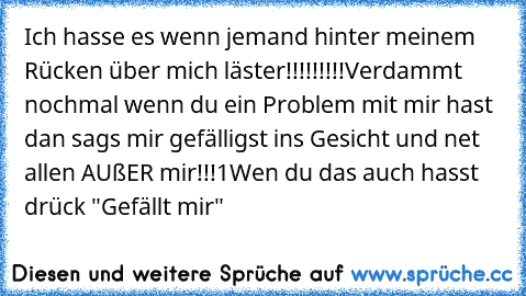 Ich hasse es wenn jemand hinter meinem Rücken über mich läster!!!!!!!!!
Verdammt nochmal wenn du ein Problem mit mir hast dan sags mir gefälligst ins Gesicht und net allen AUßER mir!!!1
Wen du das auch hasst drück "Gefällt mir"