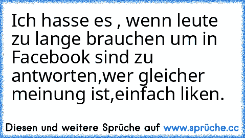 Ich hasse es , wenn leute zu lange brauchen um in Facebook sind zu antworten,wer gleicher meinung ist,einfach liken.