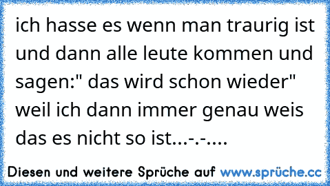 ich hasse es wenn man traurig ist und dann alle leute kommen und sagen:" das wird schon wieder" weil ich dann immer genau weis das es nicht so ist...-.-....