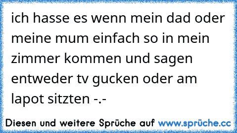 ich hasse es wenn mein dad oder meine mum einfach so in mein zimmer kommen und sagen entweder tv gucken oder am lapot sitzten -.-