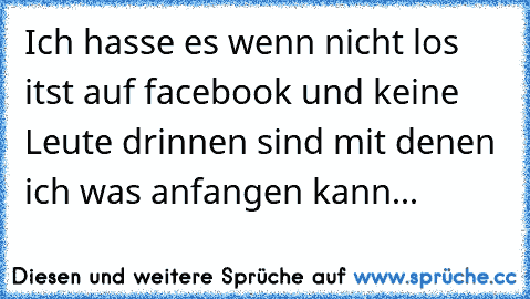 Ich hasse es wenn nicht los itst auf facebook und keine Leute drinnen sind mit denen ich was anfangen kann...