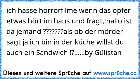 ich hasse horrorfilme wenn das opfer etwas hört im haus und fragt,:hallo ist da jemand ???????
als ob der mörder sagt ja ich bin in der küche willst du auch ein Sandwich !?......
by Gülistan ♥