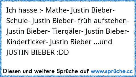 Ich hasse :
- Mathe
- Justin Bieber
- Schule
- Justin Bieber
- früh aufstehen
- Justin Bieber
- Tierqäler
- Justin Bieber
- Kinderficker
- Justin Bieber ...
und  JUSTIN BIEBER :DD