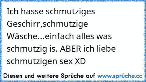 Ich hasse schmutziges Geschirr,schmutzige Wäsche...einfach alles was schmutzig is. ABER ich liebe schmutzigen sex XD