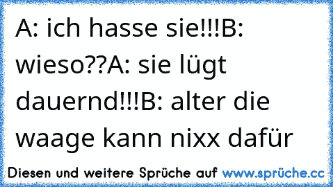 A: ich hasse sie!!!
B: wieso??
A: sie lügt dauernd!!!
B: alter die waage kann nixx dafür